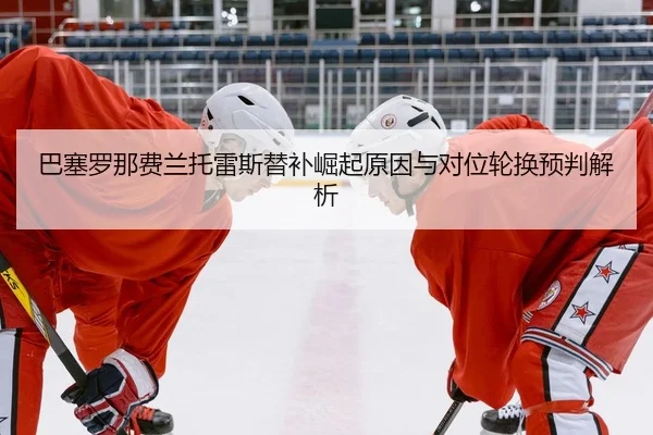 巴塞罗那费兰托雷斯替补崛起原因与对位轮换预判解析